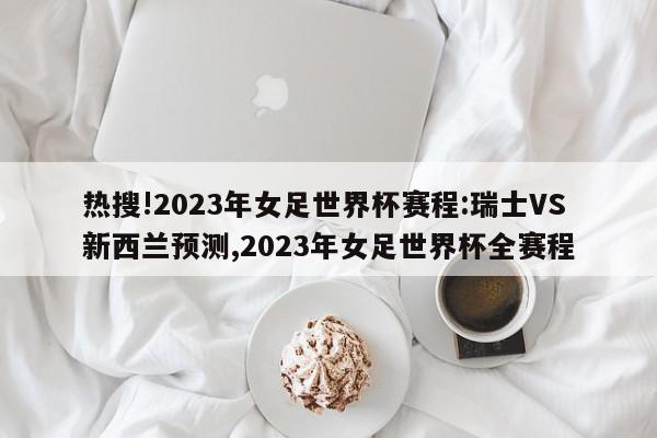 热搜!2023年女足世界杯赛程:瑞士VS新西兰预测,2023年女足世界杯全赛程