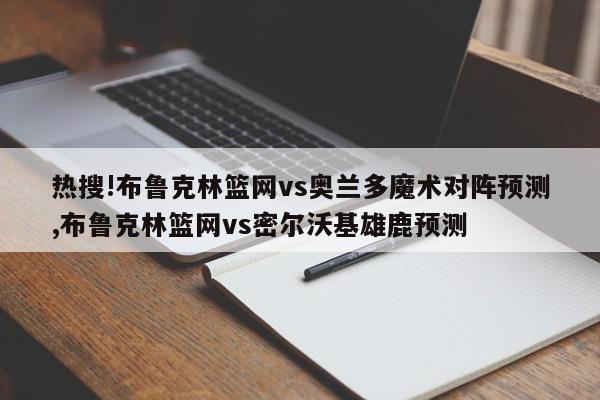 热搜!布鲁克林篮网vs奥兰多魔术对阵预测,布鲁克林篮网vs密尔沃基雄鹿预测