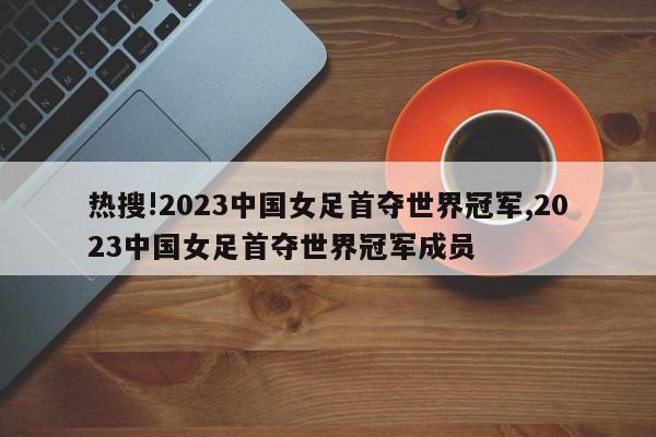 热搜!2023中国女足首夺世界冠军,2023中国女足首夺世界冠军成员