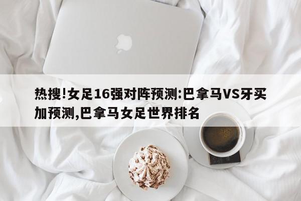 热搜!女足16强对阵预测:巴拿马VS牙买加预测,巴拿马女足世界排名