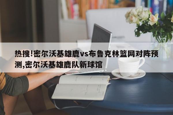 热搜!密尔沃基雄鹿vs布鲁克林篮网对阵预测,密尔沃基雄鹿队新球馆