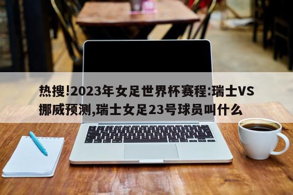 热搜!2023年女足世界杯赛程:瑞士VS挪威预测,瑞士女足23号球员叫什么