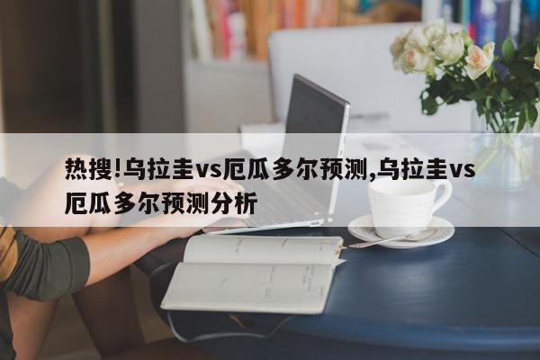 热搜!乌拉圭vs厄瓜多尔预测,乌拉圭vs厄瓜多尔预测分析