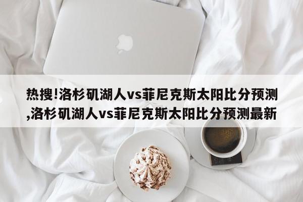 热搜!洛杉矶湖人vs菲尼克斯太阳比分预测,洛杉矶湖人vs菲尼克斯太阳比分预测最新