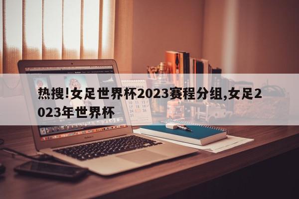 热搜!女足世界杯2023赛程分组,女足2023年世界杯