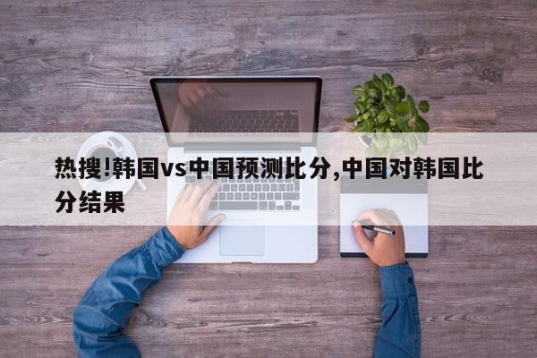 热搜!韩国vs中国预测比分,中国对韩国比分结果