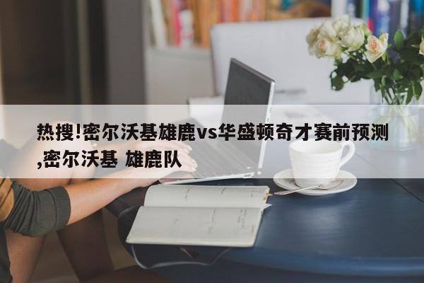 热搜!密尔沃基雄鹿vs华盛顿奇才赛前预测,密尔沃基 雄鹿队