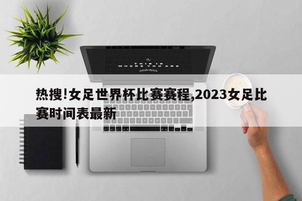 热搜!女足世界杯比赛赛程,2023女足比赛时间表最新