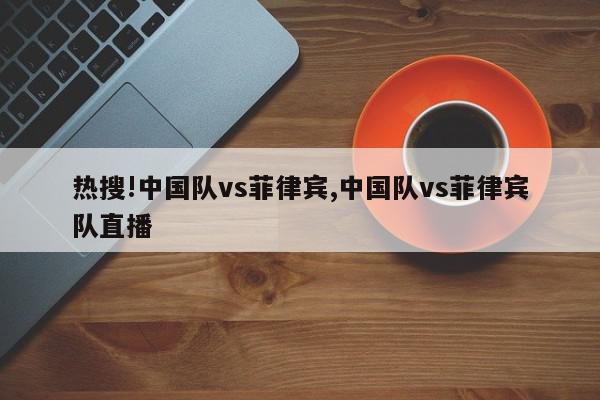 热搜!中国队vs菲律宾,中国队vs菲律宾队直播