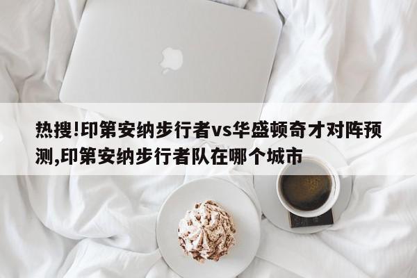 热搜!印第安纳步行者vs华盛顿奇才对阵预测,印第安纳步行者队在哪个城市