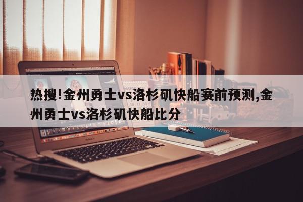 热搜!金州勇士vs洛杉矶快船赛前预测,金州勇士vs洛杉矶快船比分