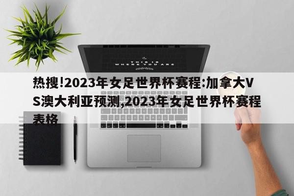 热搜!2023年女足世界杯赛程:加拿大VS澳大利亚预测,2023年女足世界杯赛程表格