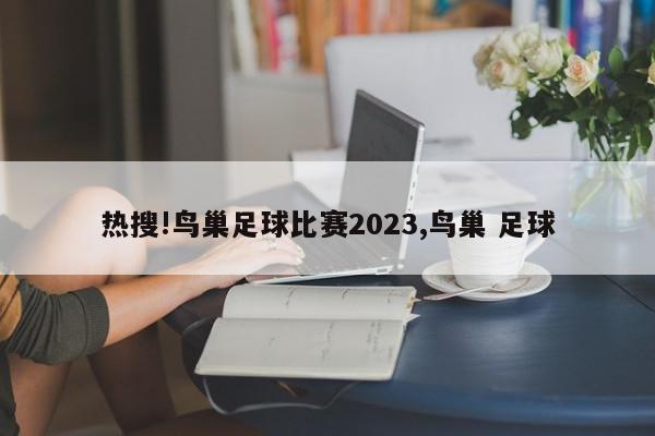 热搜!鸟巢足球比赛2023,鸟巢 足球