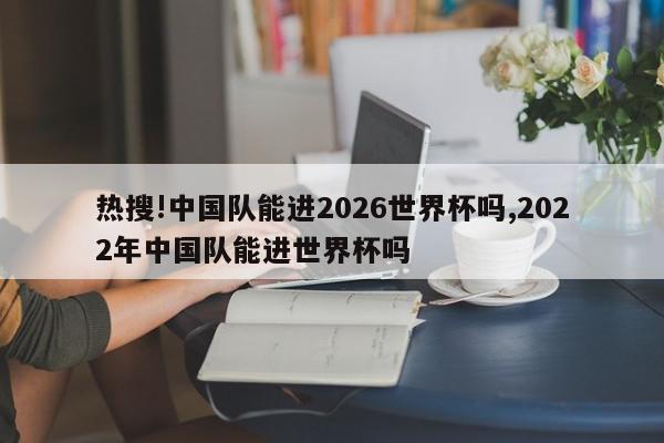 热搜!中国队能进2026世界杯吗,2022年中国队能进世界杯吗