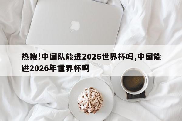 热搜!中国队能进2026世界杯吗,中国能进2026年世界杯吗