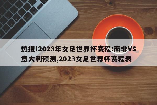 热搜!2023年女足世界杯赛程:南非VS意大利预测,2023女足世界杯赛程表