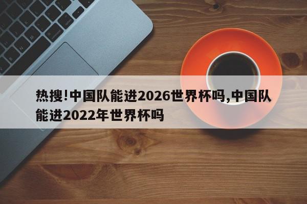 热搜!中国队能进2026世界杯吗,中国队能进2022年世界杯吗