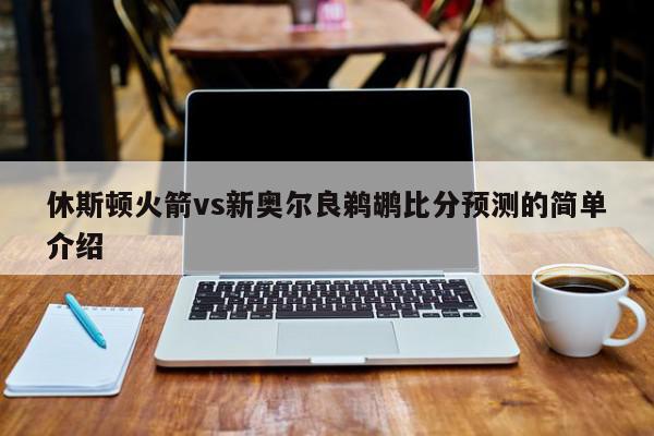 休斯顿火箭vs新奥尔良鹈鹕比分预测的简单介绍