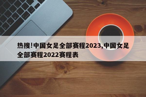 热搜!中国女足全部赛程2023,中国女足全部赛程2022赛程表