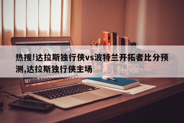 热搜!达拉斯独行侠vs波特兰开拓者比分预测,达拉斯独行侠主场