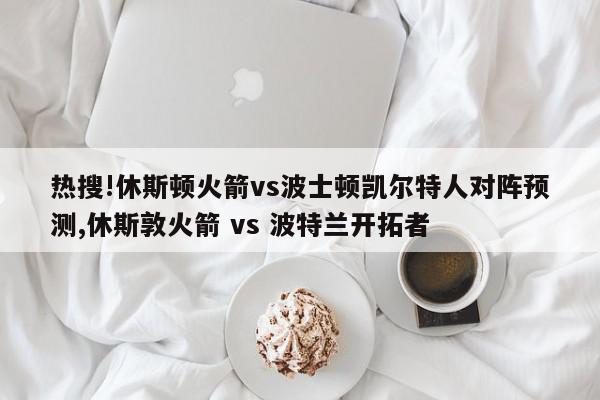 热搜!休斯顿火箭vs波士顿凯尔特人对阵预测,休斯敦火箭 vs 波特兰开拓者