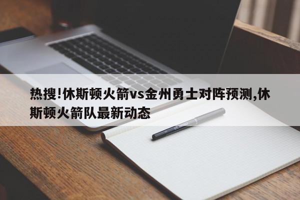 热搜!休斯顿火箭vs金州勇士对阵预测,休斯顿火箭队最新动态