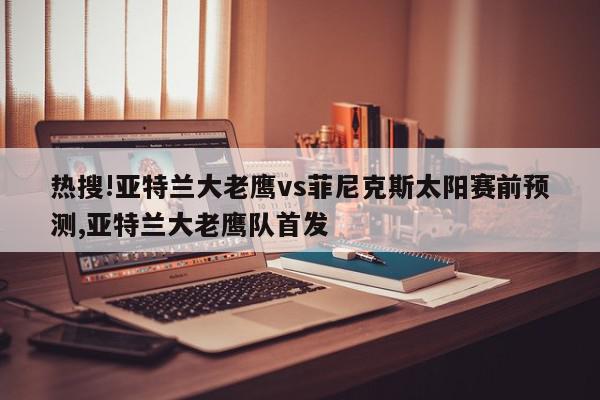 热搜!亚特兰大老鹰vs菲尼克斯太阳赛前预测,亚特兰大老鹰队首发