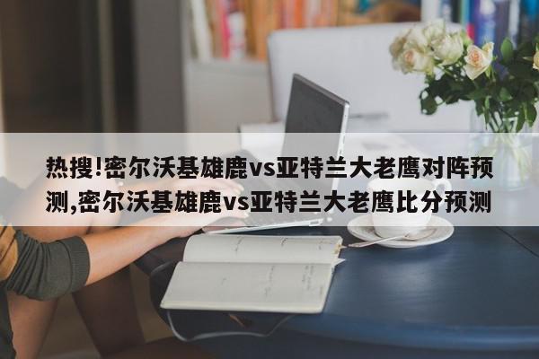 热搜!密尔沃基雄鹿vs亚特兰大老鹰对阵预测,密尔沃基雄鹿vs亚特兰大老鹰比分预测