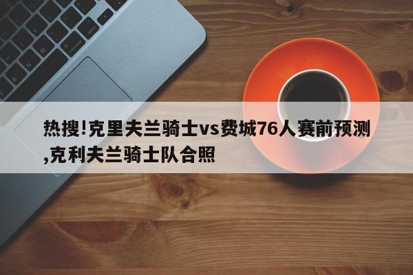 热搜!克里夫兰骑士vs费城76人赛前预测,克利夫兰骑士队合照