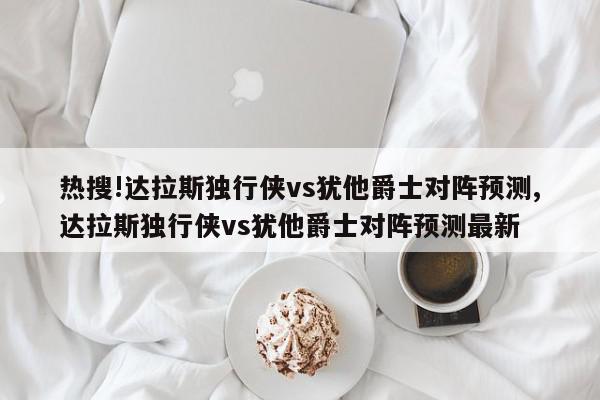 热搜!达拉斯独行侠vs犹他爵士对阵预测,达拉斯独行侠vs犹他爵士对阵预测最新