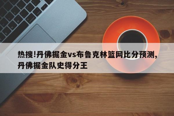 热搜!丹佛掘金vs布鲁克林篮网比分预测,丹佛掘金队史得分王