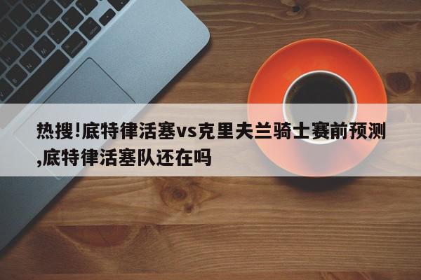 热搜!底特律活塞vs克里夫兰骑士赛前预测,底特律活塞队还在吗