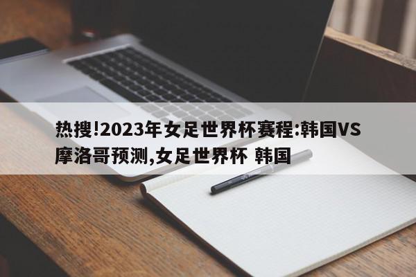 热搜!2023年女足世界杯赛程:韩国VS摩洛哥预测,女足世界杯 韩国