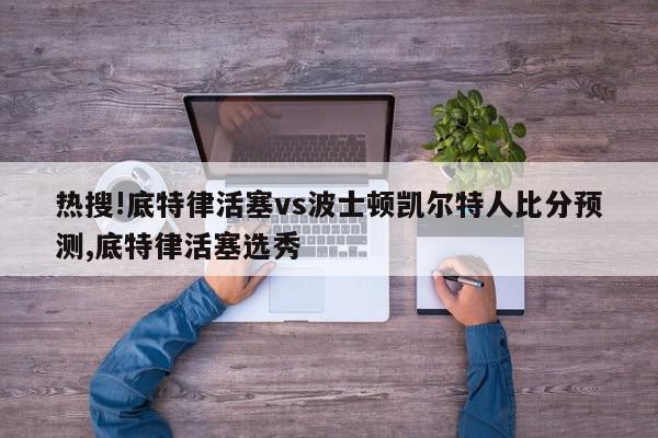 热搜!底特律活塞vs波士顿凯尔特人比分预测,底特律活塞选秀