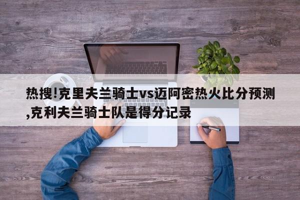 热搜!克里夫兰骑士vs迈阿密热火比分预测,克利夫兰骑士队是得分记录