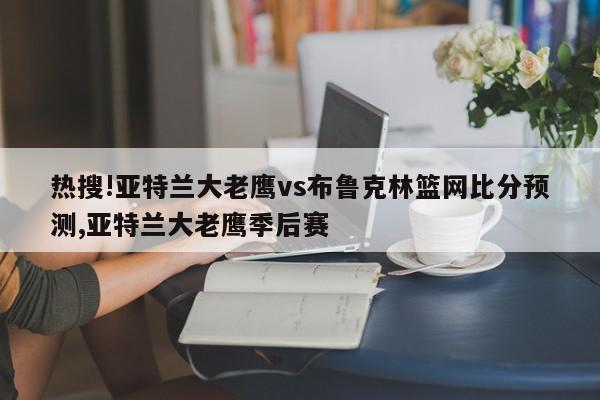 热搜!亚特兰大老鹰vs布鲁克林篮网比分预测,亚特兰大老鹰季后赛