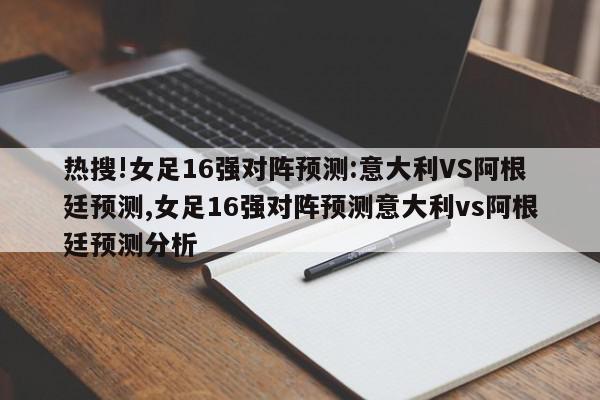 热搜!女足16强对阵预测:意大利VS阿根廷预测,女足16强对阵预测意大利vs阿根廷预测分析