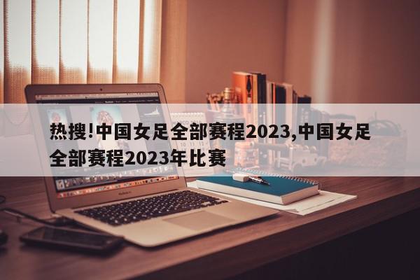 热搜!中国女足全部赛程2023,中国女足全部赛程2023年比赛