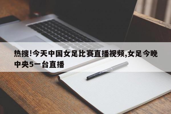 热搜!今天中国女足比赛直播视频,女足今晚中央5一台直播