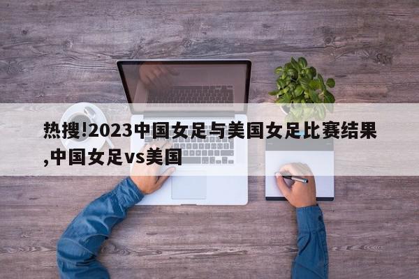 热搜!2023中国女足与美国女足比赛结果,中国女足vs美国