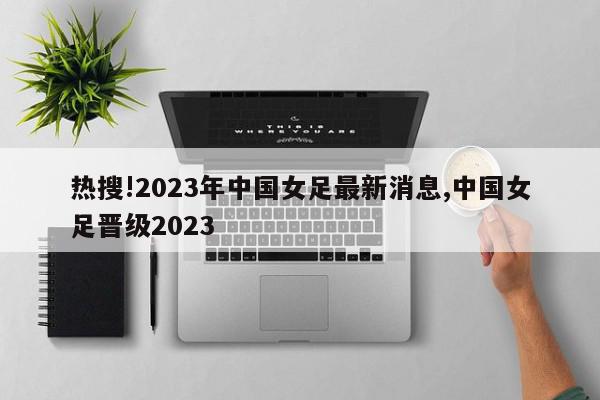 热搜!2023年中国女足最新消息,中国女足晋级2023