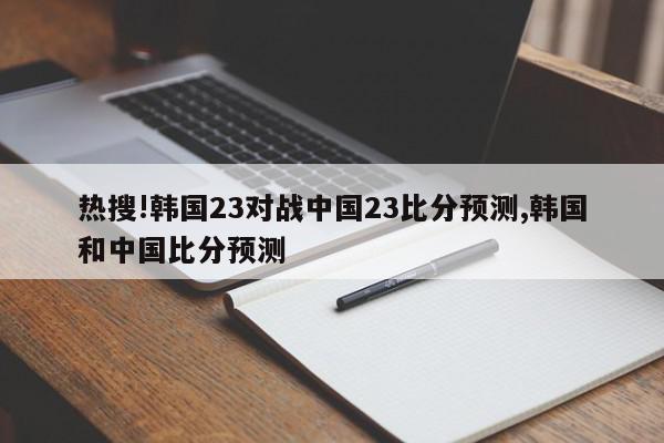 热搜!韩国23对战中国23比分预测,韩国和中国比分预测