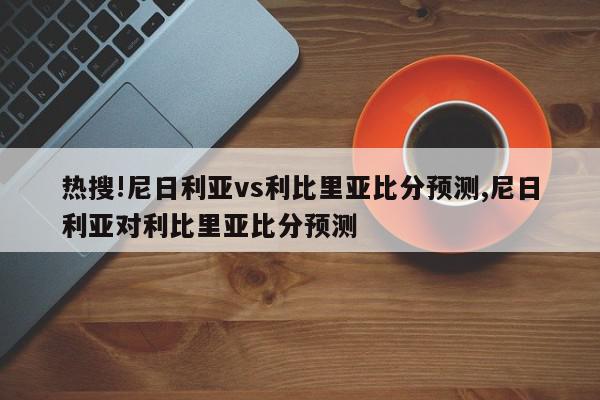 热搜!尼日利亚vs利比里亚比分预测,尼日利亚对利比里亚比分预测