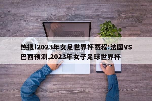 热搜!2023年女足世界杯赛程:法国VS巴西预测,2023年女子足球世界杯