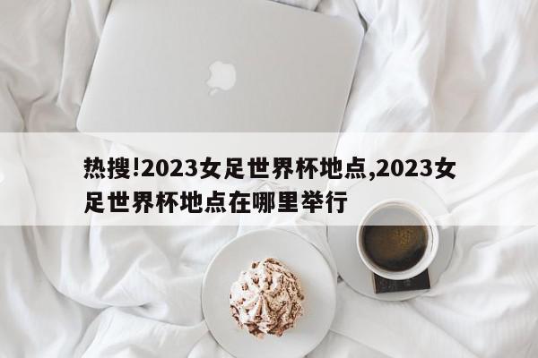 热搜!2023女足世界杯地点,2023女足世界杯地点在哪里举行