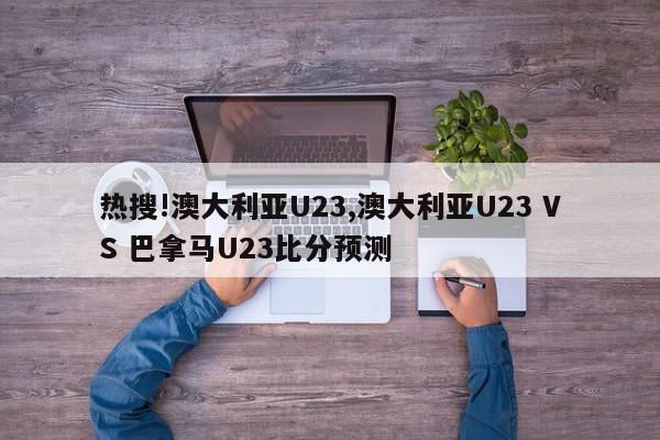 热搜!澳大利亚U23,澳大利亚U23 VS 巴拿马U23比分预测