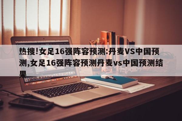 热搜!女足16强阵容预测:丹麦VS中国预测,女足16强阵容预测丹麦vs中国预测结果