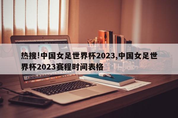 热搜!中国女足世界杯2023,中国女足世界杯2023赛程时间表格