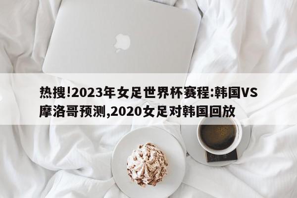 热搜!2023年女足世界杯赛程:韩国VS摩洛哥预测,2020女足对韩国回放