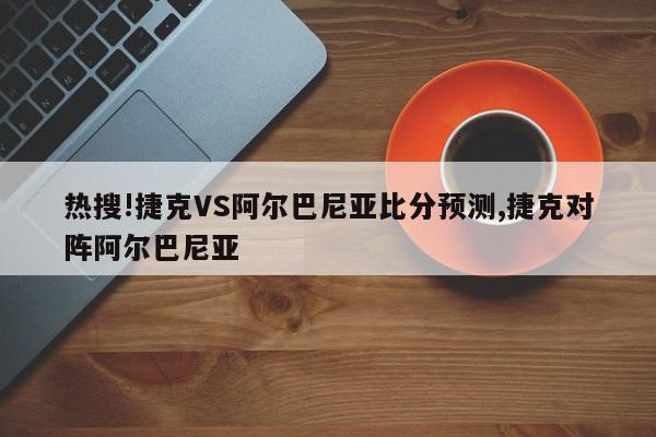 热搜!捷克VS阿尔巴尼亚比分预测,捷克对阵阿尔巴尼亚